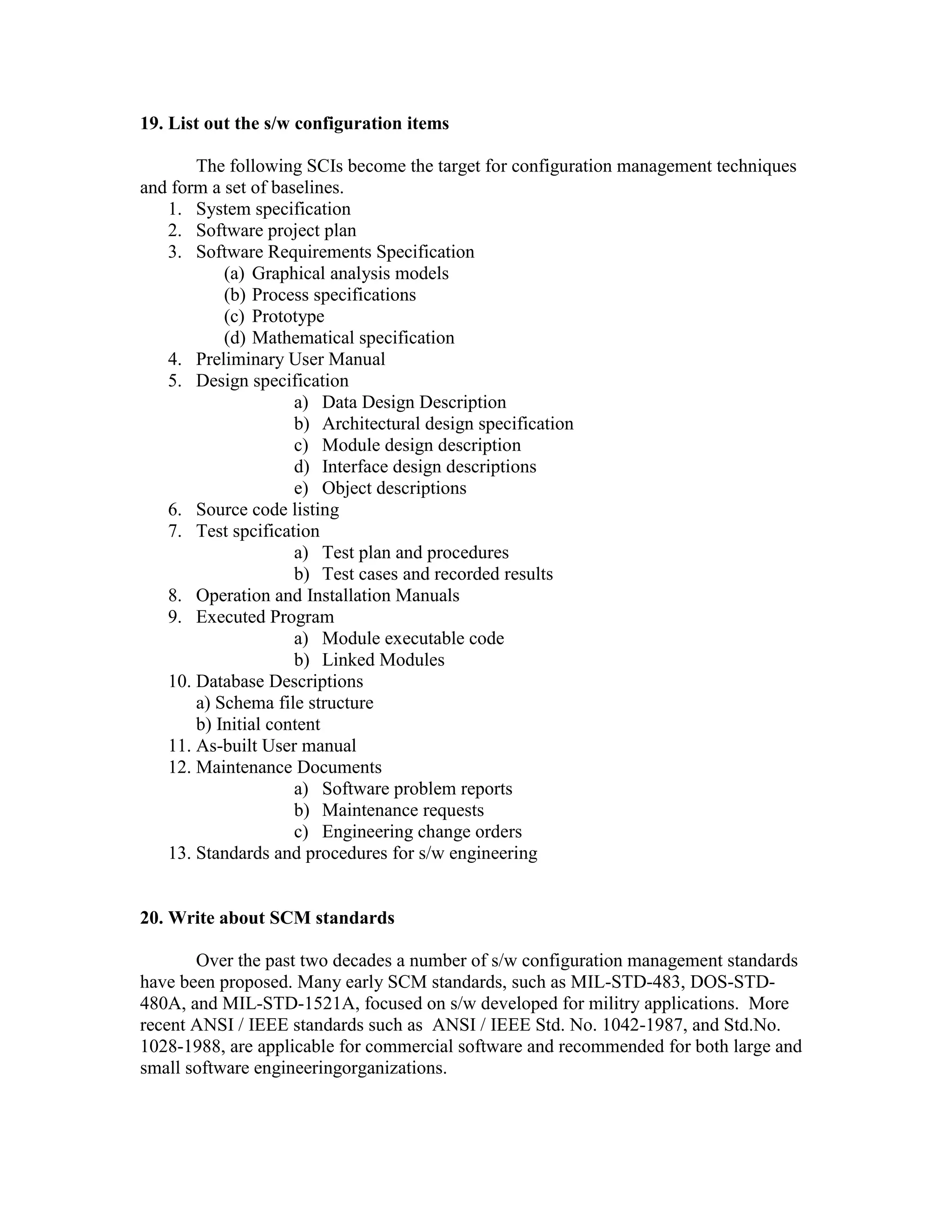 19. List out the s/w configuration items
The following SCIs become the target for configuration management techniques
and form a set of baselines.
1. System specification
2. Software project plan
3. Software Requirements Specification
(a) Graphical analysis models
(b) Process specifications
(c) Prototype
(d) Mathematical specification
4. Preliminary User Manual
5. Design specification
a) Data Design Description
b) Architectural design specification
c) Module design description
d) Interface design descriptions
e) Object descriptions
6. Source code listing
7. Test spcification
a) Test plan and procedures
b) Test cases and recorded results
8. Operation and Installation Manuals
9. Executed Program
a) Module executable code
b) Linked Modules
10. Database Descriptions
a) Schema file structure
b) Initial content
11. As-built User manual
12. Maintenance Documents
a) Software problem reports
b) Maintenance requests
c) Engineering change orders
13. Standards and procedures for s/w engineering

20. Write about SCM standards
Over the past two decades a number of s/w configuration management standards
have been proposed. Many early SCM standards, such as MIL-STD-483, DOS-STD480A, and MIL-STD-1521A, focused on s/w developed for militry applications. More
recent ANSI / IEEE standards such as ANSI / IEEE Std. No. 1042-1987, and Std.No.
1028-1988, are applicable for commercial software and recommended for both large and
small software engineeringorganizations.

 