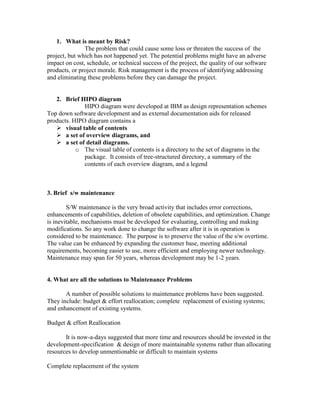 1. What is meant by Risk?
The problem that could cause some loss or threaten the success of the
project, but which has not happened yet. The potential problems might have an adverse
impact on cost, schedule, or technical success of the project, the quality of our software
products, or project morale. Risk management is the process of identifying addressing
and eliminating these problems before they can damage the project.

2. Brief HIPO diagram
HIPO diagram were developed at IBM as design representation schemes
Top down software development and as external documentation aids for released
products. HIPO diagram contains a
 visual table of contents
 a set of overview diagrams, and
 a set of detail diagrams.
o The visual table of contents is a directory to the set of diagrams in the
package. It consists of tree-structured directory, a summary of the
contents of each overview diagram, and a legend

3. Brief s/w maintenance
S/W maintenance is the very broad activity that includes error corrections,
enhancements of capabilities, deletion of obsolete capabilities, and optimization. Change
is inevitable, mechanisms must be developed for evaluating, controlling and making
modifications. So any work done to change the software after it is in operation is
considered to be maintenance. The purpose is to preserve the value of the s/w overtime.
The value can be enhanced by expanding the customer base, meeting additional
requirements, becoming easier to use, more efficient and employing newer technology.
Maintenance may span for 50 years, whereas development may be 1-2 years.

4. What are all the solutions to Maintenance Problems
A number of possible solutions to maintenance problems have been suggested.
They include: budget & effort reallocation; complete replacement of existing systems;
and enhancement of existing systems.
Budget & effort Reallocation
It is now-a-days suggested that more time and resources should be invested in the
development-specification & design of more maintainable systems rather than allocating
resources to develop unmentionable or difficult to maintain systems
Complete replacement of the system

 