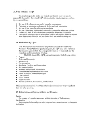 21. What is the role of SQA
The people responsible for the s/w projects are the only ones who can be
responsible for quality. The role of SQA is to monitor the way these groups perform
their responsibilities.
1.
2.
3.
4.
5.
6.

Review all development and quality plans for completeness
Participate as inspection moderators in design and code inspections
Review all test plans for adherence to standards
Review a significant sample of all test results to determine adherence toplans
Periodically audit SCM performance to determine adherence to standards
Participat in all project quarterly and phase reviews and register ononconcurrence
if the appropriate standards and procedures have not been reasonably met.

22. Write about SQA plan















Each development and maintenance project should have Software Quality
Assurance Plan (SAQP) that specifies its goals, the SQA tasks to be performed
the standards against which the development work is to be measured, and the
procedures and organizational structure.
The IEEE standard for SQAP preparation contains the following outline
Purpose
Reference Documents
Management
Documentation
Standards, Practices, and Conventions
Reviews and audits
Software configuration Management
Problem reporting and Corrective Action
Tools, techniques, and methodologies
Code controls
Media control
Supplier control
Records collection, Maintenance, and Retention

The documentation section should describe the documentation to be produced and
how it is to be reviewed.
23. Define testing, verification, validation and debugging
Testing
The process of executing a program with the intention of finding errors
Verification
An attempt to find erros by executing program in a test or simulated environment
Validation

 