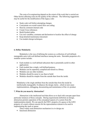 The costs of re-engineering depend on the extent of the work that is carried out.
Other factors affecting costs are the quality of the software. The following suggestions
may be useful for the modification of the legacy code:
Study code well before attempting changes
Concentrate on overall control flow not coding
Heavily comment internal code
Create Cross references
Build Symbol tables
Use own variables, constants and declaration to localize the effect of change
Keep detailed maintenance document
Use modern design techniques

6. Define Modularity
Modularity is the way of defining the system as a collection of well defined,
manageable units with well defined interfaces among the units. Desirable properties of a
modular system include:
Each module is a well defined subsystem that is potentially useful in other
applications
Each module has a single, well defined purpose.
Modules can be separately compiled and stored in a library
Modules can use other modules.
Modules should be easier to use than to build
Modules should be simpler from the outside than from the inside.

Modularity is the single attribute from the outside than from the inside be
intellectually manageable. It enhances the design clarity , which in turn eases
implementations, debugging, documenting and maintenance of the s/w product.
7. What do you mean by Abstraction?
Abstraction is the intellectual tool that allows us to deal with concepts apart from
particular instances of those concepts. During requirements definition an design,
abstraction permits separation of the conceptual aspects of a system from the
implementation details. We can specify the FIFO property of a queue or the LIFO
property of a stack without concern for the representation scheme to be used in
implementing the stack or queue.
Three widely used abstraction mechanism in s/w design are
 functional abstraction

 