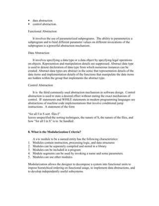 


data abstraction
control abstraction.

Functional Abstraction
It involves the use of parameterized subprograms. The ability to parameterize a
subprogram and to bind different parameter values on different invocations of the
subprogram is a powerful abstraction mechanism.
Data Abstraction
It involves specifying a data type or a data object by specifying legal operations
on objects. Represention and manipulation details are suppressed. Abstract data type
is used to denote decleration of data type from which numerous instances can be
created. Abstract data types are abstract in the sense that representation details of the
data items and implementation details of the functions that manipulate the data items
are hidden within the group that implements the abstract type.
Control Abstraction
It is the third commonly used abstraction mechanism in software design. Control
abstraction is used to state a desired effect without stating the exact mechanism of
control. IF statements and WHILE statements in modern programming languages are
abstractions of machine code implementations that involve conditional jump
instructions. A statement of the form
“for all I in S sort files I”
leaves unspecified the sorting techniques, the nature of S, the nature of the files, and
how “for all I in S” is to be handled.

8. What is the Modularization Criteria?

1.
2.
3.
4.
5.

A s/w module to be a named entity has the following characteristics:
Modules contain instruction, processing logic, and data structures
Modules can be separately compiled and stored in a library
Modules can be included in a program
Module segments can be used by invoking a name and some parameters.
Modules can use other modules.

Modularization allows the designer to decompose a system into functional units to
impose hierarchical ordering on functional usage, to implement data abstractions, and
to develop independently useful subsystems.

 