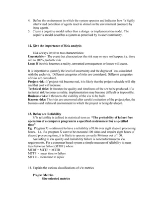 4. Define the environment in which the system operates and indicates how “a highly
intertwined collection of agents react to stimuli in the environment produced by
those agents.
5. Create a cognitive model rather than a design or implementation model. The
cognitive model describes a system as perceived by its user community.

12. Give the importance of Risk analysis
Risk always involves two characteristics:
Uncertainity- The event that characterizes the risk may or may not happen; i.e. there
are no 100% probable risk
Loss: If the risk becomes a reality, unwanted consequences or losses will occur.
It is important to quantify the level of uncertainty and the degree of loss associated
with the each risk. Different categories of risks are considered. Different categories
of risks are considered.
Project risk : If project risk become real, it is likely that the project schedule will slip
and that cost will increase.
Technical risks: It threaten the quality and timeliness of the s/w to be produced. If a
technical risk becomes a reality, implementation may become difficult or impossible.
Business risks: It threatens the viability of the s/w to be built.
Known risks: The risks are uncovered after careful evaluation of the project plan, the
business and technical environment in which the project is being developed.

13. Define s/w Reliability
S/W reliability is defined in statistical term as “The probability of failure free
operation of a computer program in a specified environment for a specified
time”
Eg. Program X is estimated to have a reliability of 0.96 over eight elapsed processing
hours. i.e. if a program X were to be executed 100 times and require eight hours of
elapsed processing time, it is likely to operate correctly 96 times out of 100.
According to s/w quality and realiability failure is nonconformance to s/w
requirements. For a computer based system a simple measure of reliability is mean
time between failure (MTBF) where
MTBF = MTTF + MTTR
MTTF - mean time to failure
MTTR – mean time to repair

14. Explain the various classifications of s/w metrics
Project Metrics
Size oriented metrics

 