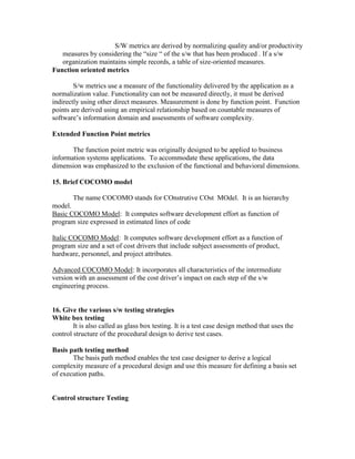 S/W metrics are derived by normalizing quality and/or productivity
measures by considering the “size “ of the s/w that has been produced . If a s/w
organization maintains simple records, a table of size-oriented measures.
Function oriented metrics
S/w metrics use a measure of the functionality delivered by the application as a
normalization value. Functionality can not be measured directly, it must be derived
indirectly using other direct measures. Measurement is done by function point. Function
points are derived using an empirical relationship based on countable measures of
software’s information domain and assessments of software complexity.
Extended Function Point metrics
The function point metric was originally designed to be applied to business
information systems applications. To accommodate these applications, the data
dimension was emphasized to the exclusion of the functional and behavioral dimensions.
15. Brief COCOMO model
The name COCOMO stands for COnstrutive COst MOdel. It is an hierarchy
model.
Basic COCOMO Model: It computes software development effort as function of
program size expressed in estimated lines of code
Italic COCOMO Model: It computes software development effort as a function of
program size and a set of cost drivers that include subject assessments of product,
hardware, personnel, and project attributes.
Advanced COCOMO Model: It incorporates all characteristics of the intermediate
version with an assessment of the cost driver’s impact on each step of the s/w
engineering process.

16. Give the various s/w testing strategies
White box testing
It is also called as glass box testing. It is a test case design method that uses the
control structure of the procedural design to derive test cases.
Basis path testing method
The basis path method enables the test case designer to derive a logical
complexity measure of a procedural design and use this measure for defining a basis set
of execution paths.

Control structure Testing

 