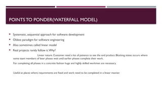 POINTS TO PONDER(WATERFALL MODEL)
 Systematic, sequential approach for software development
 Oldest paradigm for software engineering
 Also sometimes called linear model
 Real projects rarely follow it.Why?
Linear nature. Customer need a lot of patience to see the end product. Blocking states occurs where
some team members of later phases wait until earlier phases complete their work.
For completing all phases in a concrete fashion huge and highly skilled workmen are necessary.
Useful at places where requirements are fixed and work need to be completed in a linear manner.
 