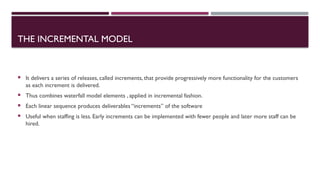 THE INCREMENTAL MODEL
 It delivers a series of releases, called increments, that provide progressively more functionality for the customers
as each increment is delivered.
 Thus combines waterfall model elements , applied in incremental fashion.
 Each linear sequence produces deliverables “increments” of the software
 Useful when staffing is less. Early increments can be implemented with fewer people and later more staff can be
hired.
 