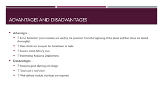 ADVANTAGES AND DISADVANTAGES
 Advantages –
  Error Reduction (core modules are used by the customer from the beginning of the phase and then these are tested
thoroughly)
  Uses divide and conquer for breakdown of tasks.
  Lowers initial delivery cost.
  Incremental Resource Deployment.
 Disadvantages –
  Requires good planning and design.
  Total cost is not lower.
  Well defined module interfaces are required
 