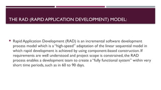 THE RAD (RAPID APPLICATION DEVELOPMENT) MODEL:
 Rapid Application Development (RAD) is an incremental software development
process model which is a “high-speed” adaptation of the linear sequential model in
which rapid development is achieved by using component-based construction. If
requirements are well understood and project scope is constrained, the RAD
process enables a development team to create a “fully functional system” within very
short time periods, such as in 60 to 90 days.
 