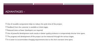 ADVANTAGES –
 Use of reusable components helps to reduce the cycle time of the project.
 Feedback from the customer is available at initial stages.
 Reduced costs as fewer developers are required.
 Use of powerful development tools results in better quality products in comparatively shorter time spans.
 The progress and development of the project can be measured through the various stages.
 It is easier to accommodate changing requirements due to the short iteration time spans.
 