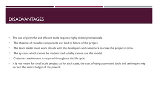 DISADVANTAGES
• The use of powerful and efficient tools requires highly skilled professionals.
• The absence of reusable components can lead to failure of the project.
• The team leader must work closely with the developers and customers to close the project in time.
• The systems which cannot be modularized suitably cannot use this model.
• Customer involvement is required throughout the life cycle.
• It is not meant for small scale projects as for such cases, the cost of using automated tools and techniques may
exceed the entire budget of the project.
 