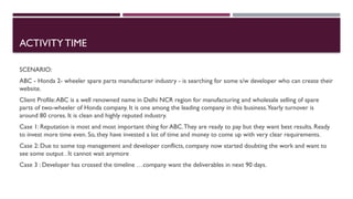 ACTIVITY TIME
SCENARIO:
ABC - Honda 2- wheeler spare parts manufacturer industry - is searching for some s/w developer who can create their
website.
Client Profile:ABC is a well renowned name in Delhi NCR region for manufacturing and wholesale selling of spare
parts of two-wheeler of Honda company. It is one among the leading company in this business.Yearly turnover is
around 80 crores. It is clean and highly reputed industry.
Case 1: Reputation is most and most important thing for ABC.They are ready to pay but they want best results. Ready
to invest more time even. So, they have invested a lot of time and money to come up with very clear requirements.
Case 2: Due to some top management and developer conflicts, company now started doubting the work and want to
see some output . It cannot wait anymore
Case 3 : Developer has crossed the timeline …company want the deliverables in next 90 days.
 