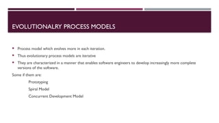 EVOLUTIONALRY PROCESS MODELS
 Process model which evolves more in each iteration.
 Thus evolutionary process models are iterative
 They are characterized in a manner that enables software engineers to develop increasingly more complete
versions of the software.
Some if them are:
Prototyping
Spiral Model
Concurrent Development Model
 