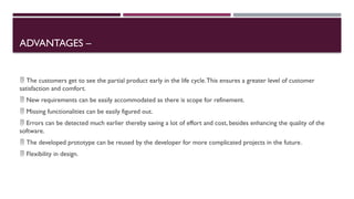 ADVANTAGES –
 The customers get to see the partial product early in the life cycle.This ensures a greater level of customer
satisfaction and comfort.
 New requirements can be easily accommodated as there is scope for refinement.
 Missing functionalities can be easily figured out.
 Errors can be detected much earlier thereby saving a lot of effort and cost, besides enhancing the quality of the
software.
 The developed prototype can be reused by the developer for more complicated projects in the future.
 Flexibility in design.
 