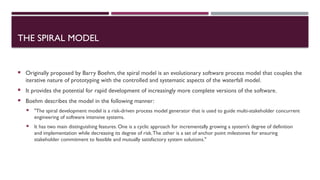 THE SPIRAL MODEL
 Originally proposed by Barry Boehm, the spiral model is an evolutionary software process model that couples the
iterative nature of prototyping with the controlled and systematic aspects of the waterfall model.
 It provides the potential for rapid development of increasingly more complete versions of the software.
 Boehm describes the model in the following manner:
 "The spiral development model is a risk-driven process model generator that is used to guide multi-stakeholder concurrent
engineering of software intensive systems.
 It has two main distinguishing features. One is a cyclic approach for incrementally growing a system’s degree of definition
and implementation while decreasing its degree of risk.The other is a set of anchor point milestones for ensuring
stakeholder commitment to feasible and mutually satisfactory system solutions."
 