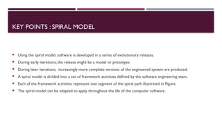 KEY POINTS : SPIRAL MODEL
 Using the spiral model, software is developed in a series of evolutionary releases.
 During early iterations, the release might be a model or prototype.
 During later iterations, increasingly more complete versions of the engineered system are produced.
 A spiral model is divided into a set of framework activities defined by the software engineering team.
 Each of the framework activities represent one segment of the spiral path illustrated in Figure.
 The spiral model can be adapted to apply throughout the life of the computer software.
 