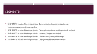 SEGMENTS:
 SEGMENT 1 includes following activities: Communication (requirement gathering,
customer evaluation and understanding)
 SEGMENT 2 includes following activities: Planning (estimation, scheduling and risk analysis)
 SEGMENT 3 includes following activities: Modeling (analysis and design)
 SEGMENT 4 includes following activities: Construction (coding and testing)
 SEGMENT 5 includes following activities: Deployment (delivery and feedback)
 