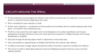 CIRCUITS AROUNDTHE SPIRAL:
 As this evolutionary process begins, the software team performs activities that are implied by a circuit around the
spiral in a clockwise direction, beginning at the center.
 Risk is considered as each revolution is made.
 Anchor point milestones - a combination of work products and conditions that are attained along the path of the
spiral - are noted for each evolutionary pass.
 The first circuit around the spiral might result in the development of a product specification and concept
development of project, that starts at the core of the spiral and continues for multiple iterations until concept
development is complete.
 Each pass through the planning region results in adjustments to the project plan.
 Cost and schedule are adjusted based on feedback derived from the customer after delivery.
 In addition, the project manager adjusts the planned number of iterations required to complete the software.
 The version or build or deliverable produced at the end of Deployment phase of the last circuit, is the final
software product.
 