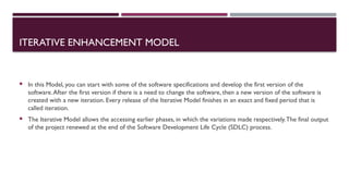 ITERATIVE ENHANCEMENT MODEL
 In this Model, you can start with some of the software specifications and develop the first version of the
software.After the first version if there is a need to change the software, then a new version of the software is
created with a new iteration. Every release of the Iterative Model finishes in an exact and fixed period that is
called iteration.
 The Iterative Model allows the accessing earlier phases, in which the variations made respectively.The final output
of the project renewed at the end of the Software Development Life Cycle (SDLC) process.
 