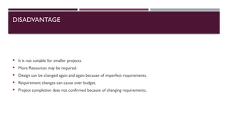 DISADVANTAGE
 It is not suitable for smaller projects.
 More Resources may be required.
 Design can be changed again and again because of imperfect requirements.
 Requirement changes can cause over budget.
 Project completion date not confirmed because of changing requirements.
 