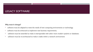 LEGACY SOFTWARE
Why must it change?
• software must be adapted to meet the needs of new computing environments or technology.
• software must be enhanced to implement new business requirements.
• software must be extended to make it interoperable with other more modern systems or databases.
• software must be re-architected to make it viable within a network environment
 