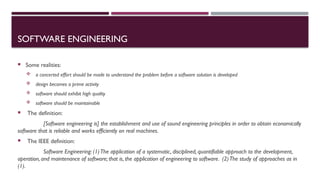 SOFTWARE ENGINEERING
 Some realities:
 a concerted effort should be made to understand the problem before a software solution is developed
 design becomes a prime activity
 software should exhibit high quality
 software should be maintainable
 The definition:
[Software engineering is] the establishment and use of sound engineering principles in order to obtain economically
software that is reliable and works efficiently on real machines.
 The IEEE definition:
Software Engineering: (1)The application of a systematic, disciplined, quantifiable approach to the development,
operation, and maintenance of software; that is, the application of engineering to software. (2)The study of approaches as in
(1).
 