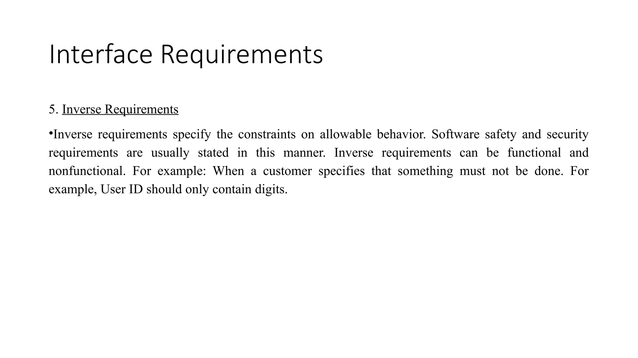 Interface Requirements
5. Inverse Requirements
•Inverse requirements specify the constraints on allowable behavior. Software safety and security
requirements are usually stated in this manner. Inverse requirements can be functional and
nonfunctional. For example: When a customer specifies that something must not be done. For
example, User ID should only contain digits.
 