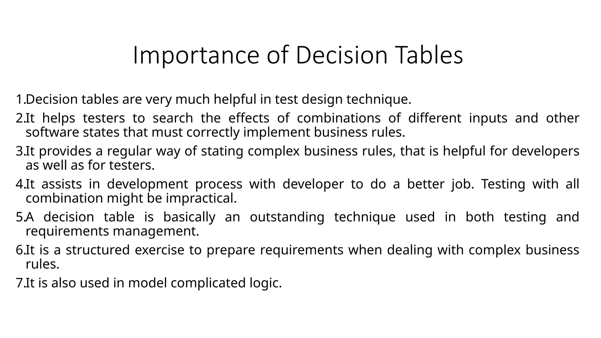 Importance of Decision Tables
1.Decision tables are very much helpful in test design technique.
2.It helps testers to search the effects of combinations of different inputs and other
software states that must correctly implement business rules.
3.It provides a regular way of stating complex business rules, that is helpful for developers
as well as for testers.
4.It assists in development process with developer to do a better job. Testing with all
combination might be impractical.
5.A decision table is basically an outstanding technique used in both testing and
requirements management.
6.It is a structured exercise to prepare requirements when dealing with complex business
rules.
7.It is also used in model complicated logic.
 