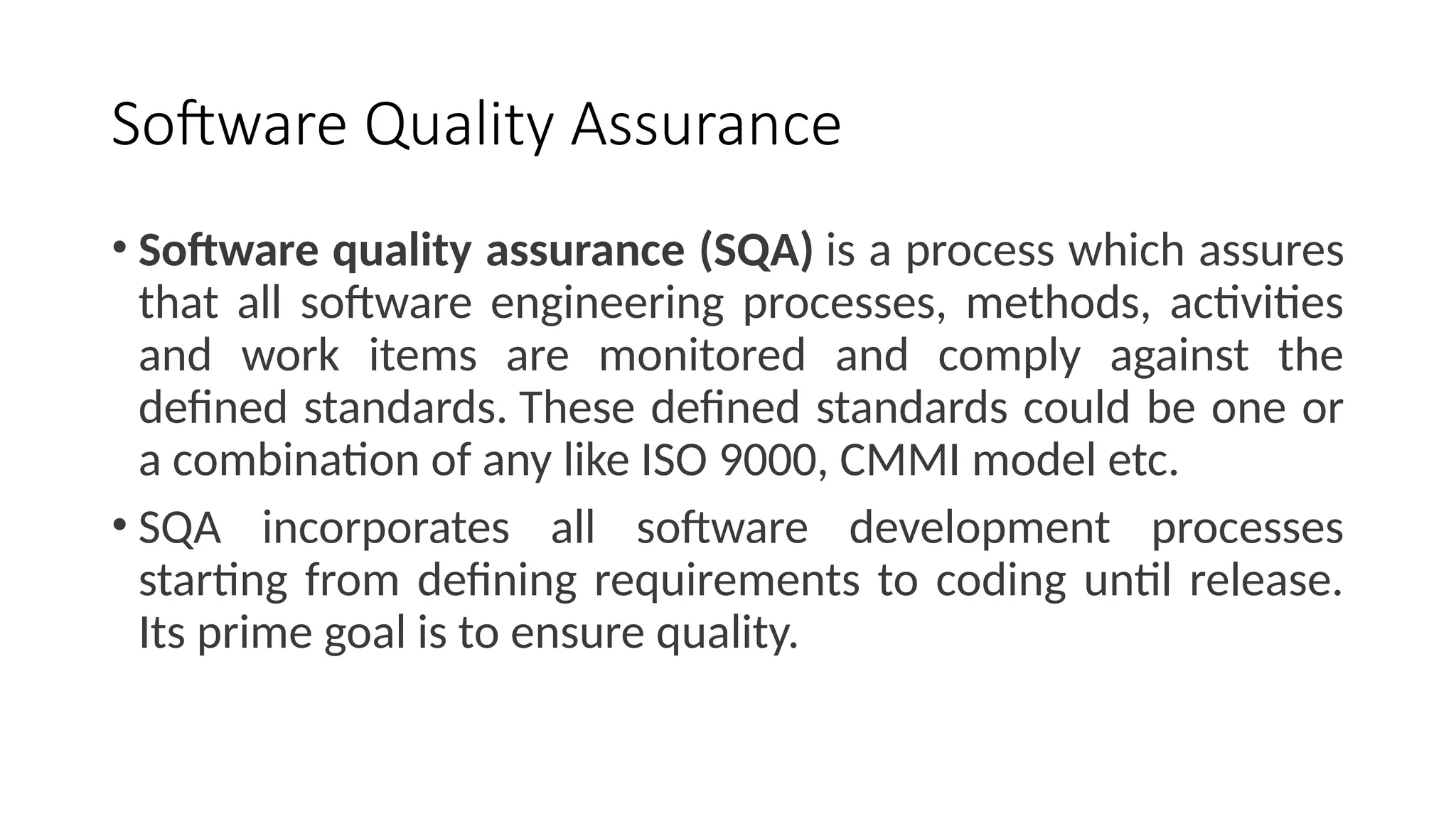 Software Quality Assurance
• Software quality assurance (SQA) is a process which assures
that all software engineering processes, methods, activities
and work items are monitored and comply against the
defined standards. These defined standards could be one or
a combination of any like ISO 9000, CMMI model etc.
• SQA incorporates all software development processes
starting from defining requirements to coding until release.
Its prime goal is to ensure quality.
 