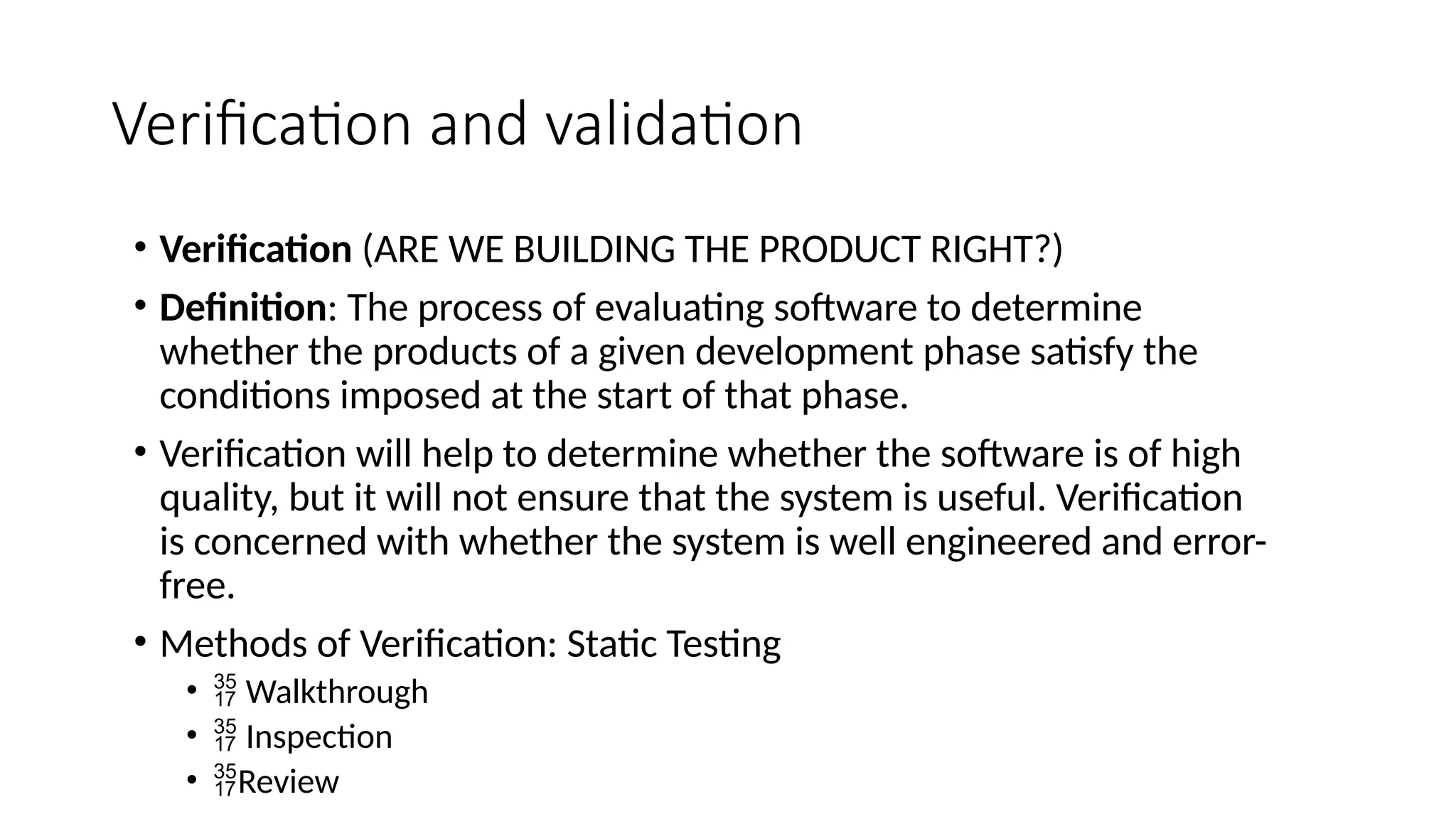 Verification and validation
• Verification (ARE WE BUILDING THE PRODUCT RIGHT?)
• Definition: The process of evaluating software to determine
whether the products of a given development phase satisfy the
conditions imposed at the start of that phase.
• Verification will help to determine whether the software is of high
quality, but it will not ensure that the system is useful. Verification
is concerned with whether the system is well engineered and error-
free.
• Methods of Verification: Static Testing
•  Walkthrough
•  Inspection
• Review
 