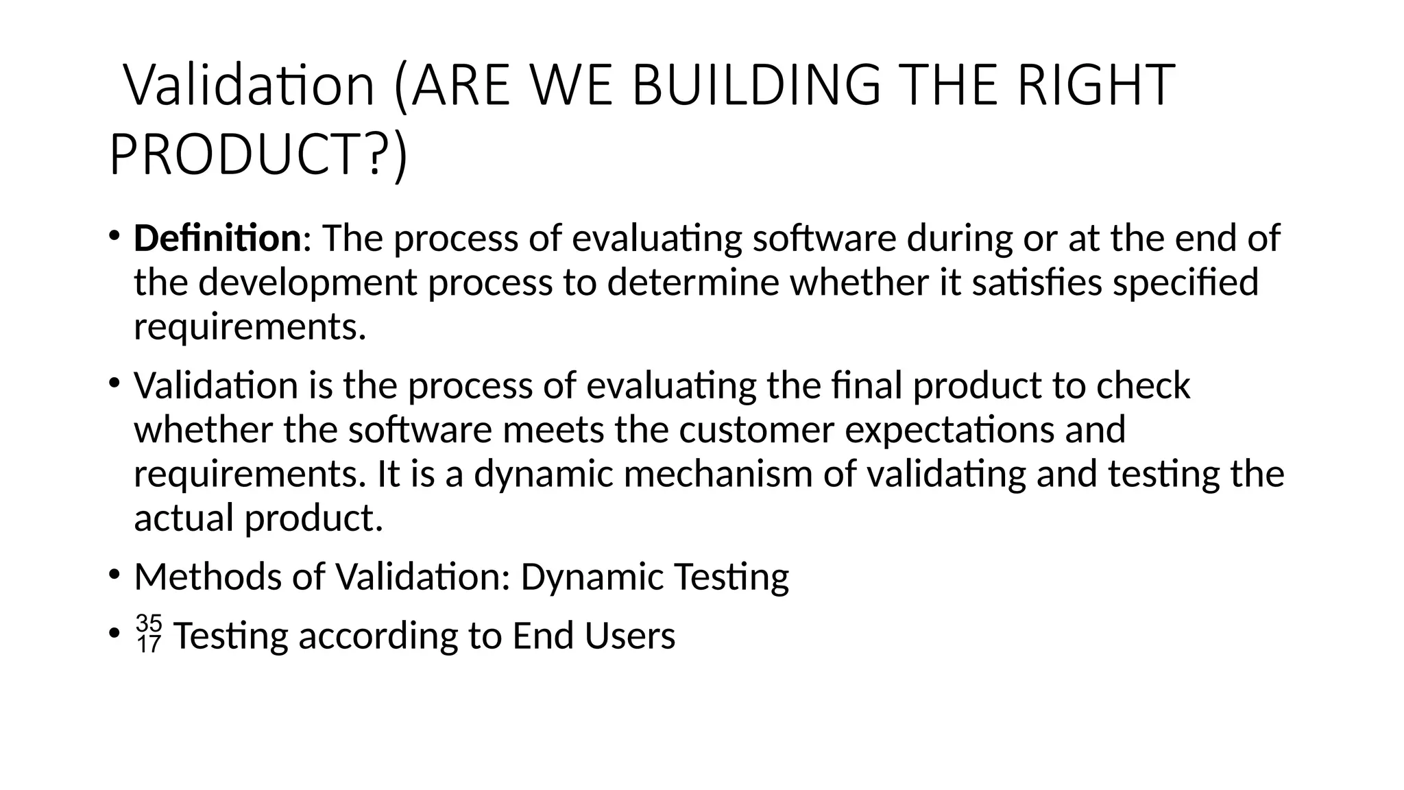 Validation (ARE WE BUILDING THE RIGHT
PRODUCT?)
• Definition: The process of evaluating software during or at the end of
the development process to determine whether it satisfies specified
requirements.
• Validation is the process of evaluating the final product to check
whether the software meets the customer expectations and
requirements. It is a dynamic mechanism of validating and testing the
actual product.
• Methods of Validation: Dynamic Testing
•  Testing according to End Users
 