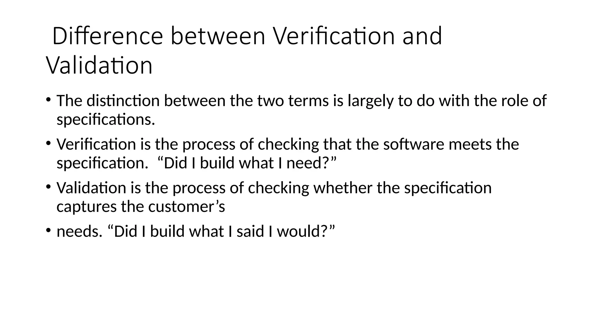 Difference between Verification and
Validation
• The distinction between the two terms is largely to do with the role of
specifications.
• Verification is the process of checking that the software meets the
specification. “Did I build what I need?”
• Validation is the process of checking whether the specification
captures the customer’s
• needs. “Did I build what I said I would?”
 