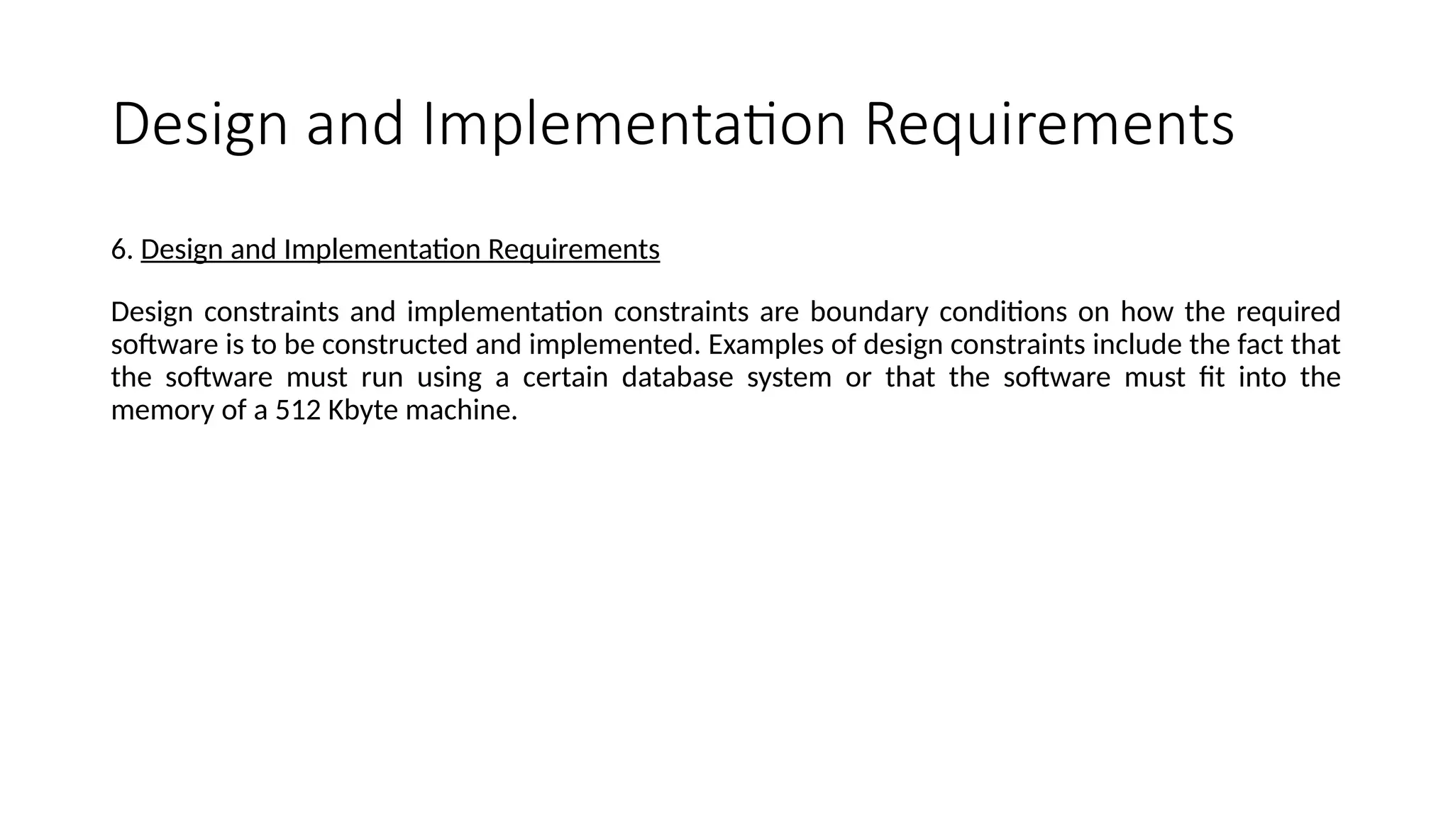 Design and Implementation Requirements
6. Design and Implementation Requirements
Design constraints and implementation constraints are boundary conditions on how the required
software is to be constructed and implemented. Examples of design constraints include the fact that
the software must run using a certain database system or that the software must fit into the
memory of a 512 Kbyte machine.
 