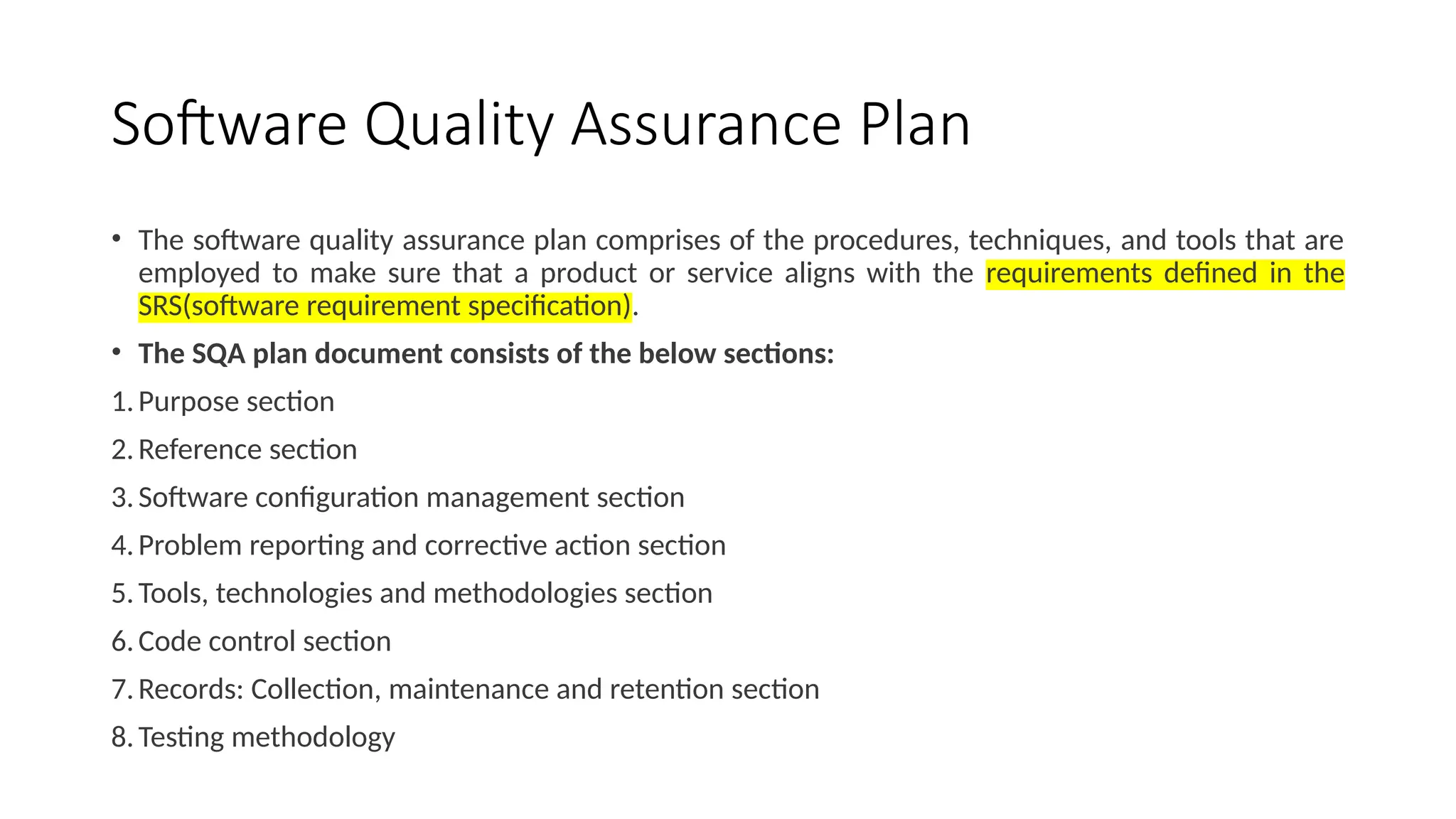 Software Quality Assurance Plan
• The software quality assurance plan comprises of the procedures, techniques, and tools that are
employed to make sure that a product or service aligns with the requirements defined in the
SRS(software requirement specification).
• The SQA plan document consists of the below sections:
1.Purpose section
2.Reference section
3.Software configuration management section
4.Problem reporting and corrective action section
5.Tools, technologies and methodologies section
6.Code control section
7.Records: Collection, maintenance and retention section
8.Testing methodology
 