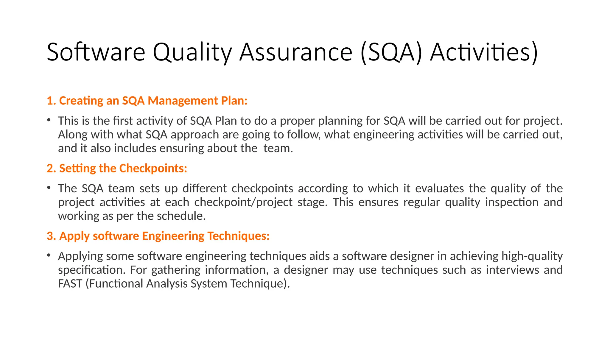 Software Quality Assurance (SQA) Activities)
1. Creating an SQA Management Plan:
• This is the first activity of SQA Plan to do a proper planning for SQA will be carried out for project.
Along with what SQA approach are going to follow, what engineering activities will be carried out,
and it also includes ensuring about the team.
2. Setting the Checkpoints:
• The SQA team sets up different checkpoints according to which it evaluates the quality of the
project activities at each checkpoint/project stage. This ensures regular quality inspection and
working as per the schedule.
3. Apply software Engineering Techniques:
• Applying some software engineering techniques aids a software designer in achieving high-quality
specification. For gathering information, a designer may use techniques such as interviews and
FAST (Functional Analysis System Technique).
 