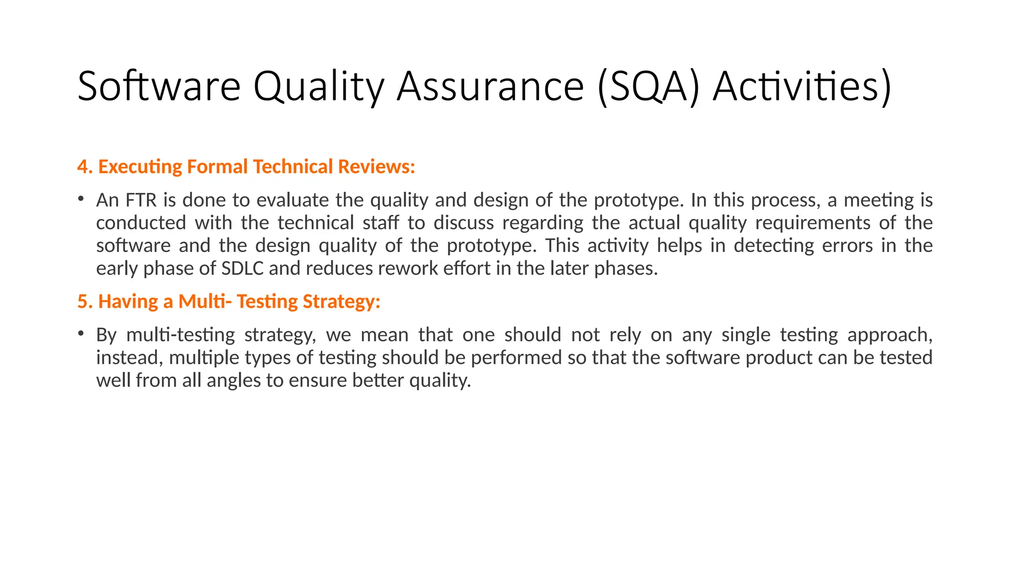 Software Quality Assurance (SQA) Activities)
4. Executing Formal Technical Reviews:
• An FTR is done to evaluate the quality and design of the prototype. In this process, a meeting is
conducted with the technical staff to discuss regarding the actual quality requirements of the
software and the design quality of the prototype. This activity helps in detecting errors in the
early phase of SDLC and reduces rework effort in the later phases.
5. Having a Multi- Testing Strategy:
• By multi-testing strategy, we mean that one should not rely on any single testing approach,
instead, multiple types of testing should be performed so that the software product can be tested
well from all angles to ensure better quality.
 