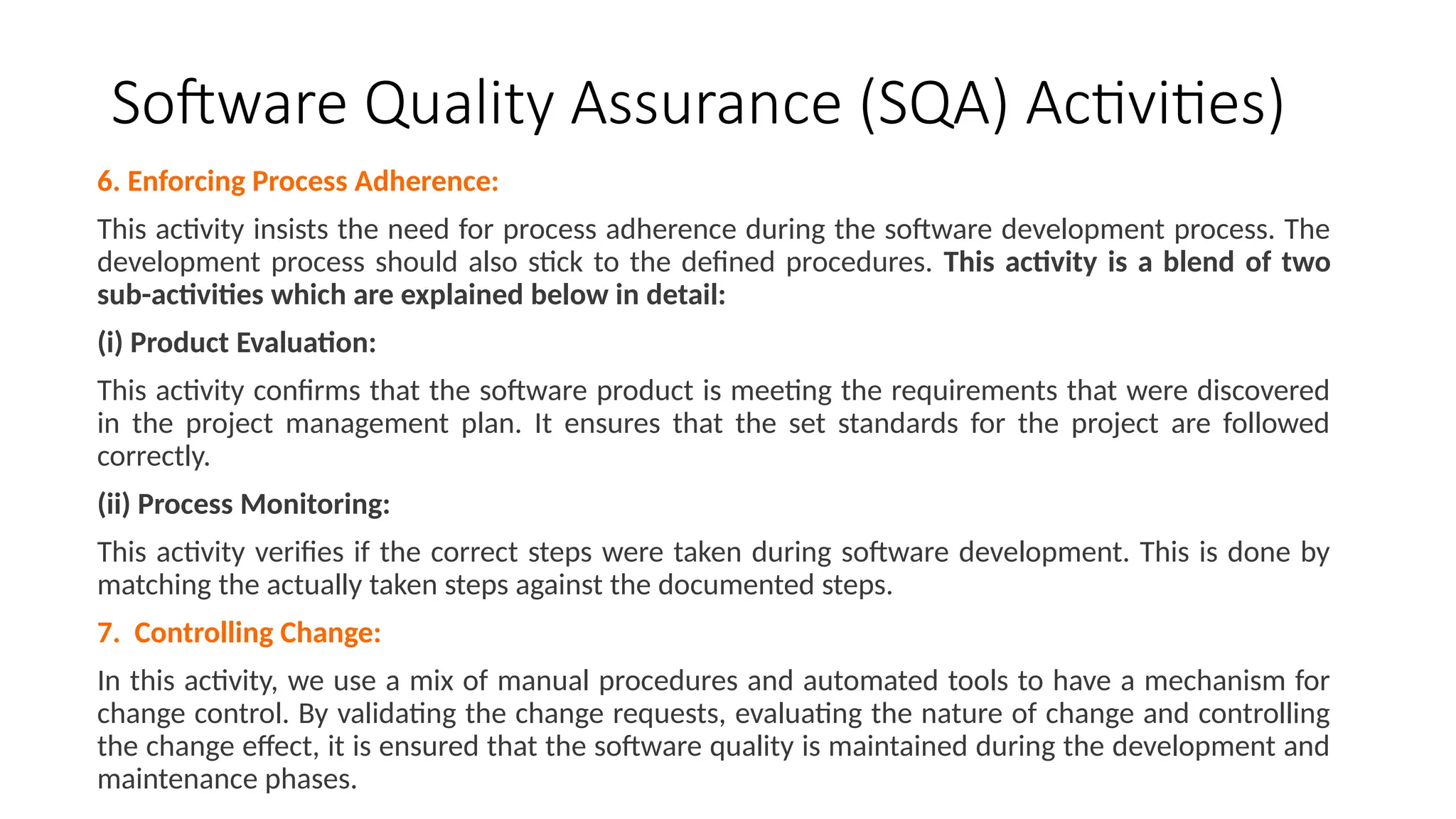 Software Quality Assurance (SQA) Activities)
6. Enforcing Process Adherence:
This activity insists the need for process adherence during the software development process. The
development process should also stick to the defined procedures. This activity is a blend of two
sub-activities which are explained below in detail:
(i) Product Evaluation:
This activity confirms that the software product is meeting the requirements that were discovered
in the project management plan. It ensures that the set standards for the project are followed
correctly.
(ii) Process Monitoring:
This activity verifies if the correct steps were taken during software development. This is done by
matching the actually taken steps against the documented steps.
7. Controlling Change:
In this activity, we use a mix of manual procedures and automated tools to have a mechanism for
change control. By validating the change requests, evaluating the nature of change and controlling
the change effect, it is ensured that the software quality is maintained during the development and
maintenance phases.
 
