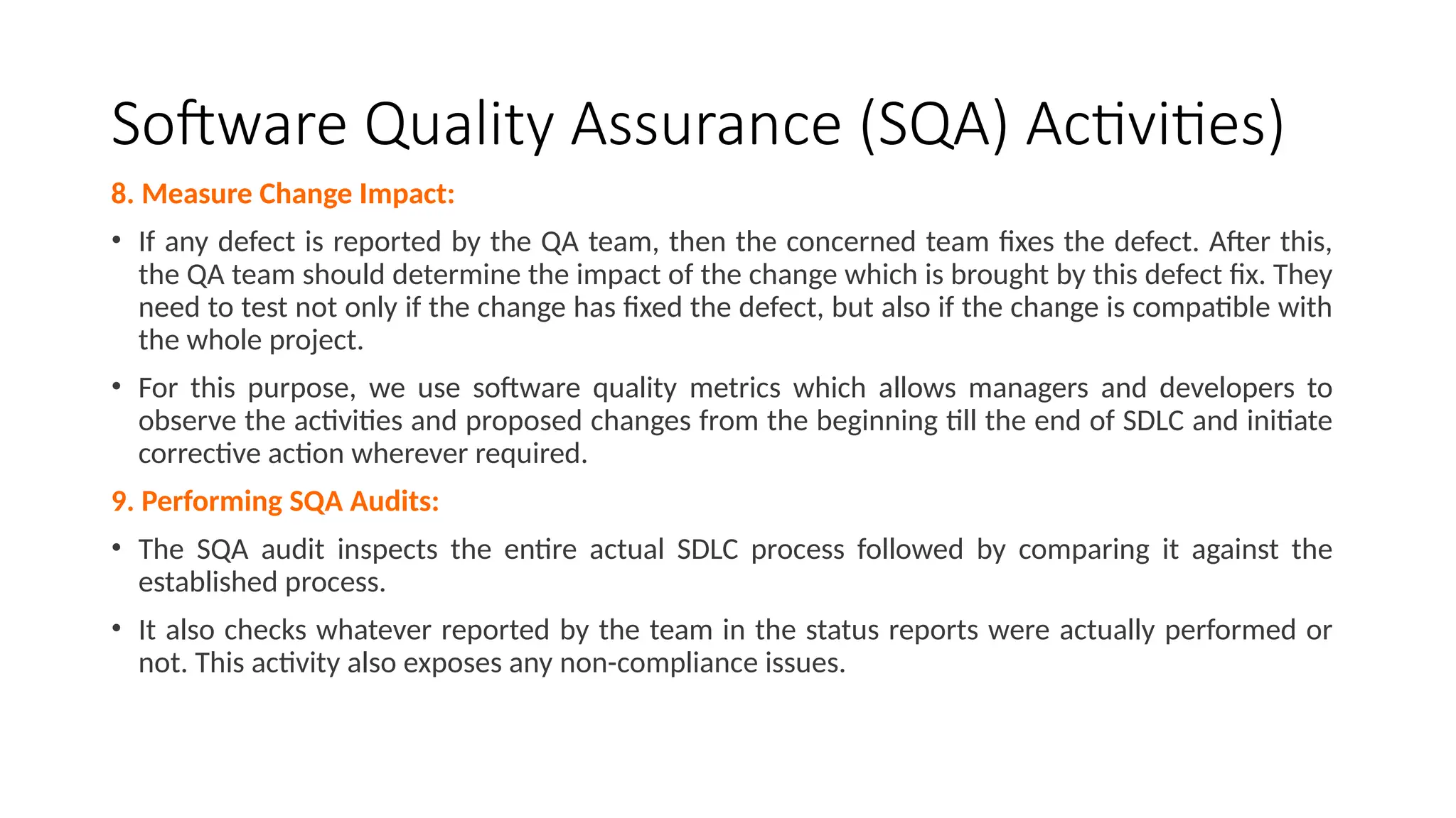 Software Quality Assurance (SQA) Activities)
8. Measure Change Impact:
• If any defect is reported by the QA team, then the concerned team fixes the defect. After this,
the QA team should determine the impact of the change which is brought by this defect fix. They
need to test not only if the change has fixed the defect, but also if the change is compatible with
the whole project.
• For this purpose, we use software quality metrics which allows managers and developers to
observe the activities and proposed changes from the beginning till the end of SDLC and initiate
corrective action wherever required.
9. Performing SQA Audits:
• The SQA audit inspects the entire actual SDLC process followed by comparing it against the
established process.
• It also checks whatever reported by the team in the status reports were actually performed or
not. This activity also exposes any non-compliance issues.
 