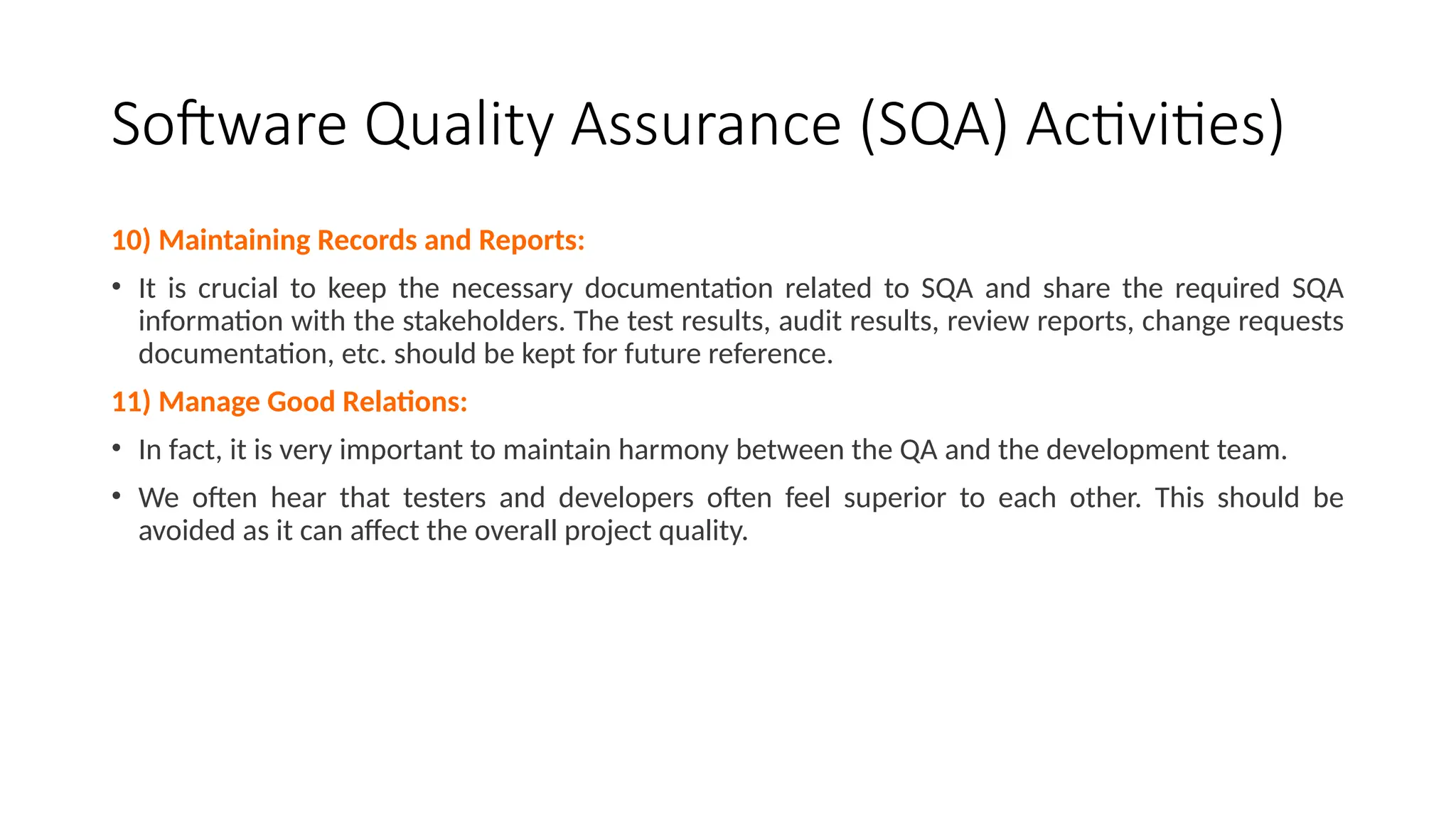 Software Quality Assurance (SQA) Activities)
10) Maintaining Records and Reports:
• It is crucial to keep the necessary documentation related to SQA and share the required SQA
information with the stakeholders. The test results, audit results, review reports, change requests
documentation, etc. should be kept for future reference.
11) Manage Good Relations:
• In fact, it is very important to maintain harmony between the QA and the development team.
• We often hear that testers and developers often feel superior to each other. This should be
avoided as it can affect the overall project quality.
 