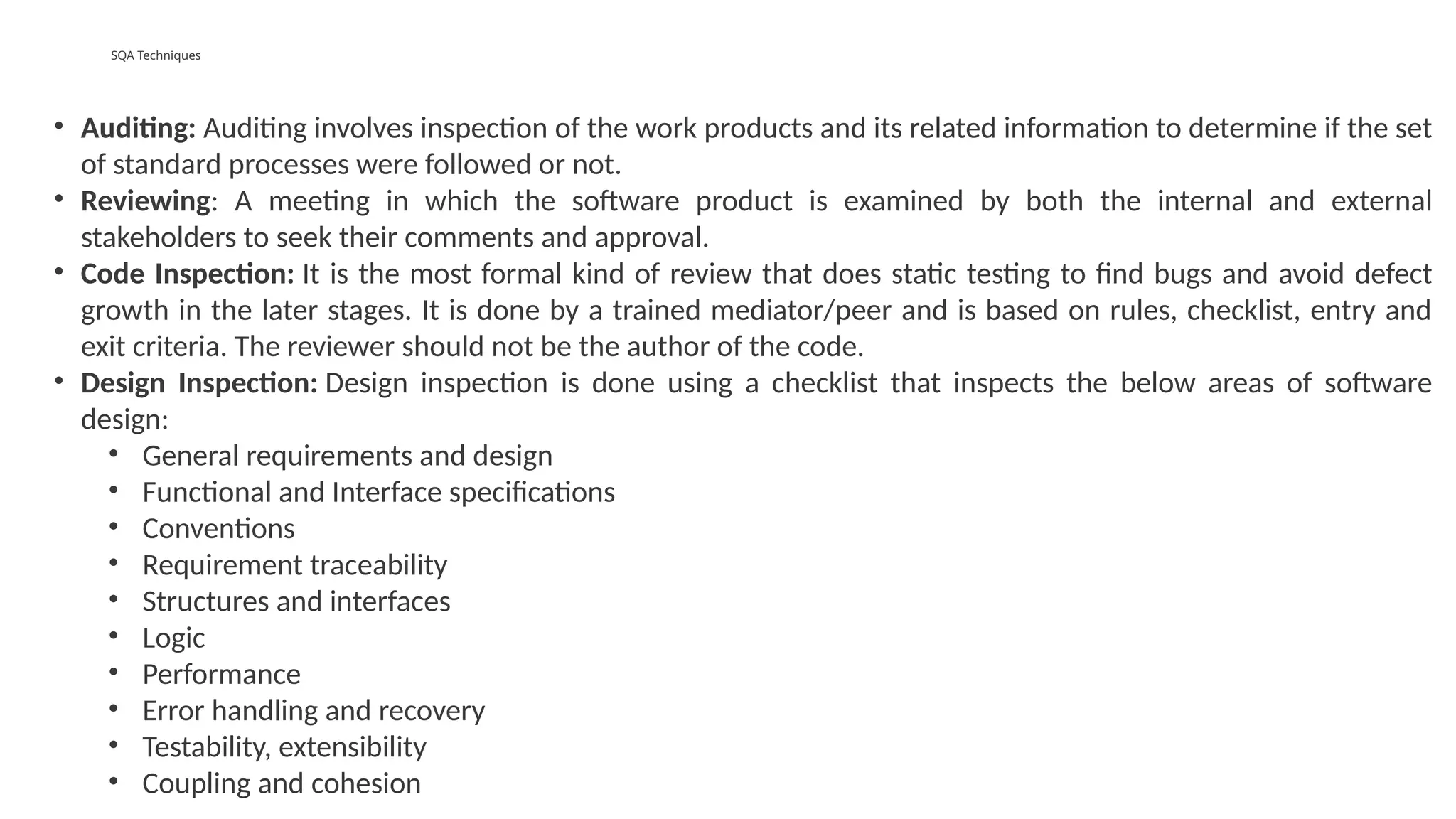 SQA Techniques
• Auditing: Auditing involves inspection of the work products and its related information to determine if the set
of standard processes were followed or not.
• Reviewing: A meeting in which the software product is examined by both the internal and external
stakeholders to seek their comments and approval.
• Code Inspection: It is the most formal kind of review that does static testing to find bugs and avoid defect
growth in the later stages. It is done by a trained mediator/peer and is based on rules, checklist, entry and
exit criteria. The reviewer should not be the author of the code.
• Design Inspection: Design inspection is done using a checklist that inspects the below areas of software
design:
• General requirements and design
• Functional and Interface specifications
• Conventions
• Requirement traceability
• Structures and interfaces
• Logic
• Performance
• Error handling and recovery
• Testability, extensibility
• Coupling and cohesion
 