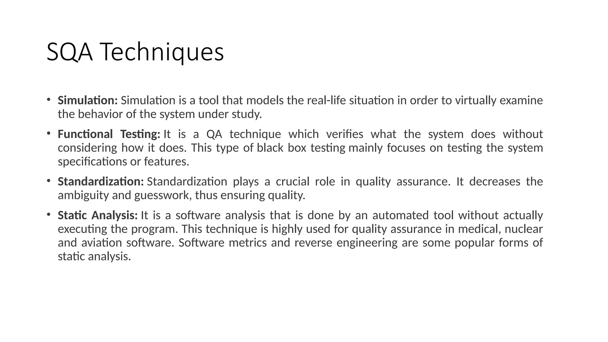 SQA Techniques
• Simulation: Simulation is a tool that models the real-life situation in order to virtually examine
the behavior of the system under study.
• Functional Testing: It is a QA technique which verifies what the system does without
considering how it does. This type of black box testing mainly focuses on testing the system
specifications or features.
• Standardization: Standardization plays a crucial role in quality assurance. It decreases the
ambiguity and guesswork, thus ensuring quality.
• Static Analysis: It is a software analysis that is done by an automated tool without actually
executing the program. This technique is highly used for quality assurance in medical, nuclear
and aviation software. Software metrics and reverse engineering are some popular forms of
static analysis.
 