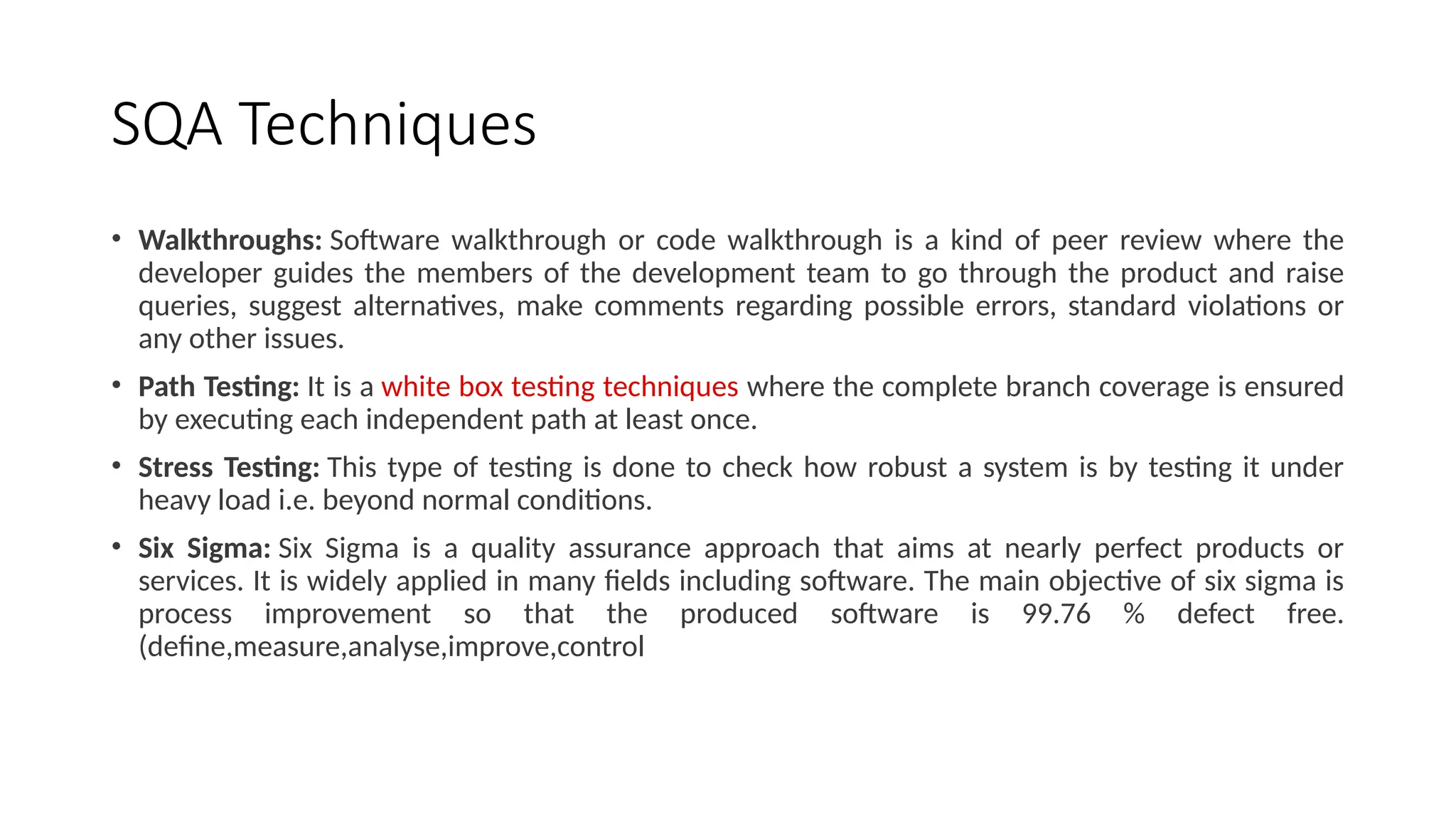 SQA Techniques
• Walkthroughs: Software walkthrough or code walkthrough is a kind of peer review where the
developer guides the members of the development team to go through the product and raise
queries, suggest alternatives, make comments regarding possible errors, standard violations or
any other issues.
• Path Testing: It is a white box testing techniques where the complete branch coverage is ensured
by executing each independent path at least once.
• Stress Testing: This type of testing is done to check how robust a system is by testing it under
heavy load i.e. beyond normal conditions.
• Six Sigma: Six Sigma is a quality assurance approach that aims at nearly perfect products or
services. It is widely applied in many fields including software. The main objective of six sigma is
process improvement so that the produced software is 99.76 % defect free.
(define,measure,analyse,improve,control
 