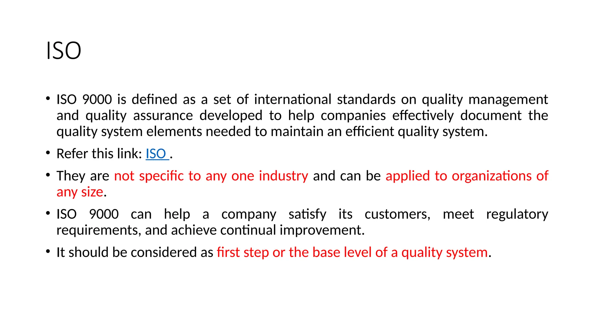 ISO
• ISO 9000 is defined as a set of international standards on quality management
and quality assurance developed to help companies effectively document the
quality system elements needed to maintain an efficient quality system.
• Refer this link: ISO .
• They are not specific to any one industry and can be applied to organizations of
any size.
• ISO 9000 can help a company satisfy its customers, meet regulatory
requirements, and achieve continual improvement.
• It should be considered as first step or the base level of a quality system.
 