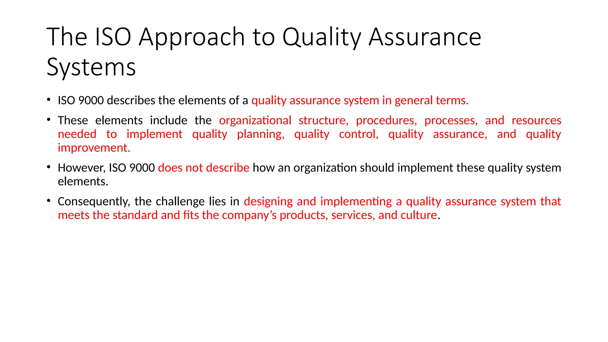 The ISO Approach to Quality Assurance
Systems
• ISO 9000 describes the elements of a quality assurance system in general terms.
• These elements include the organizational structure, procedures, processes, and resources
needed to implement quality planning, quality control, quality assurance, and quality
improvement.
• However, ISO 9000 does not describe how an organization should implement these quality system
elements.
• Consequently, the challenge lies in designing and implementing a quality assurance system that
meets the standard and fits the company’s products, services, and culture.
 