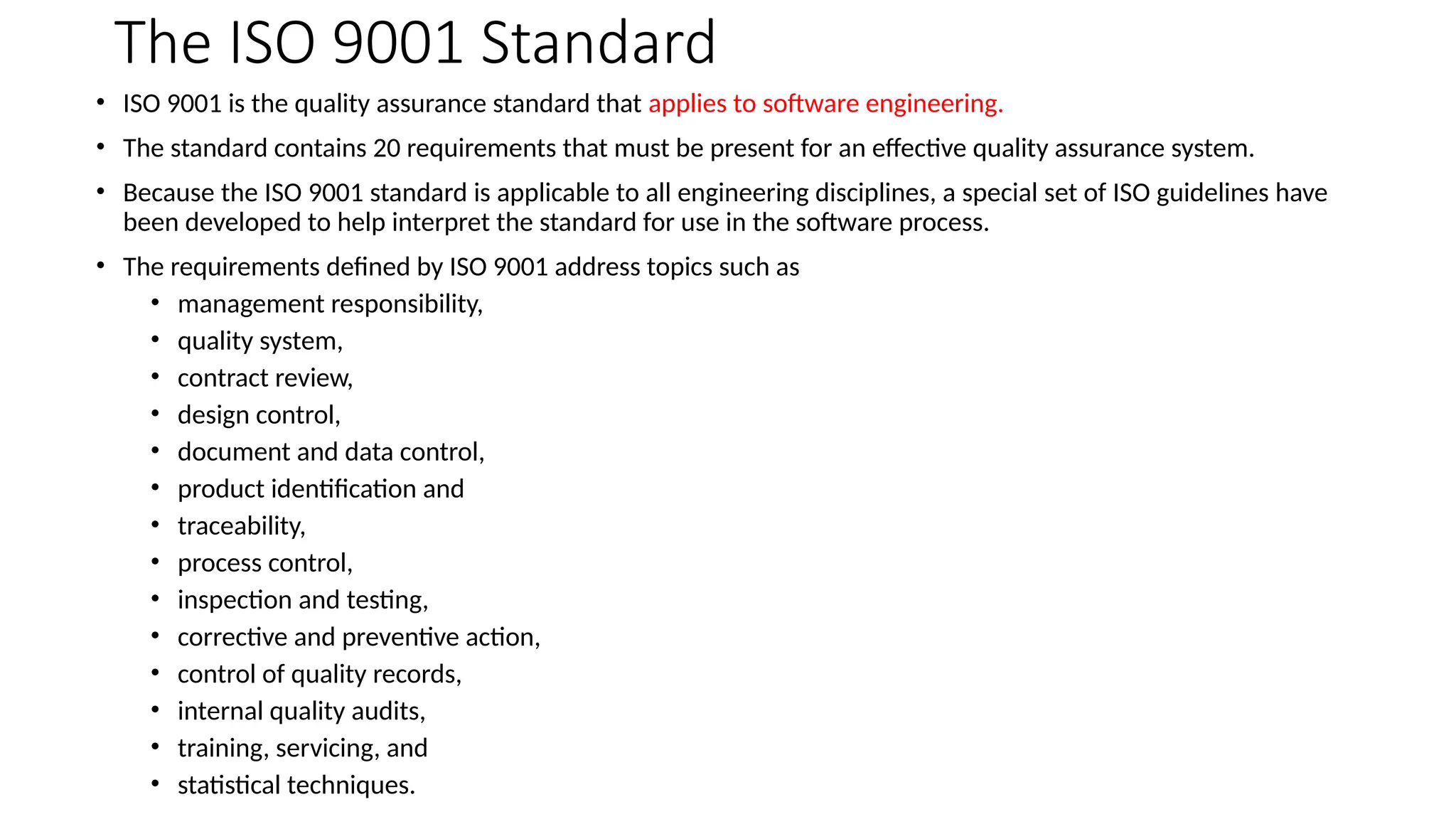 The ISO 9001 Standard
• ISO 9001 is the quality assurance standard that applies to software engineering.
• The standard contains 20 requirements that must be present for an effective quality assurance system.
• Because the ISO 9001 standard is applicable to all engineering disciplines, a special set of ISO guidelines have
been developed to help interpret the standard for use in the software process.
• The requirements defined by ISO 9001 address topics such as
• management responsibility,
• quality system,
• contract review,
• design control,
• document and data control,
• product identification and
• traceability,
• process control,
• inspection and testing,
• corrective and preventive action,
• control of quality records,
• internal quality audits,
• training, servicing, and
• statistical techniques.
 