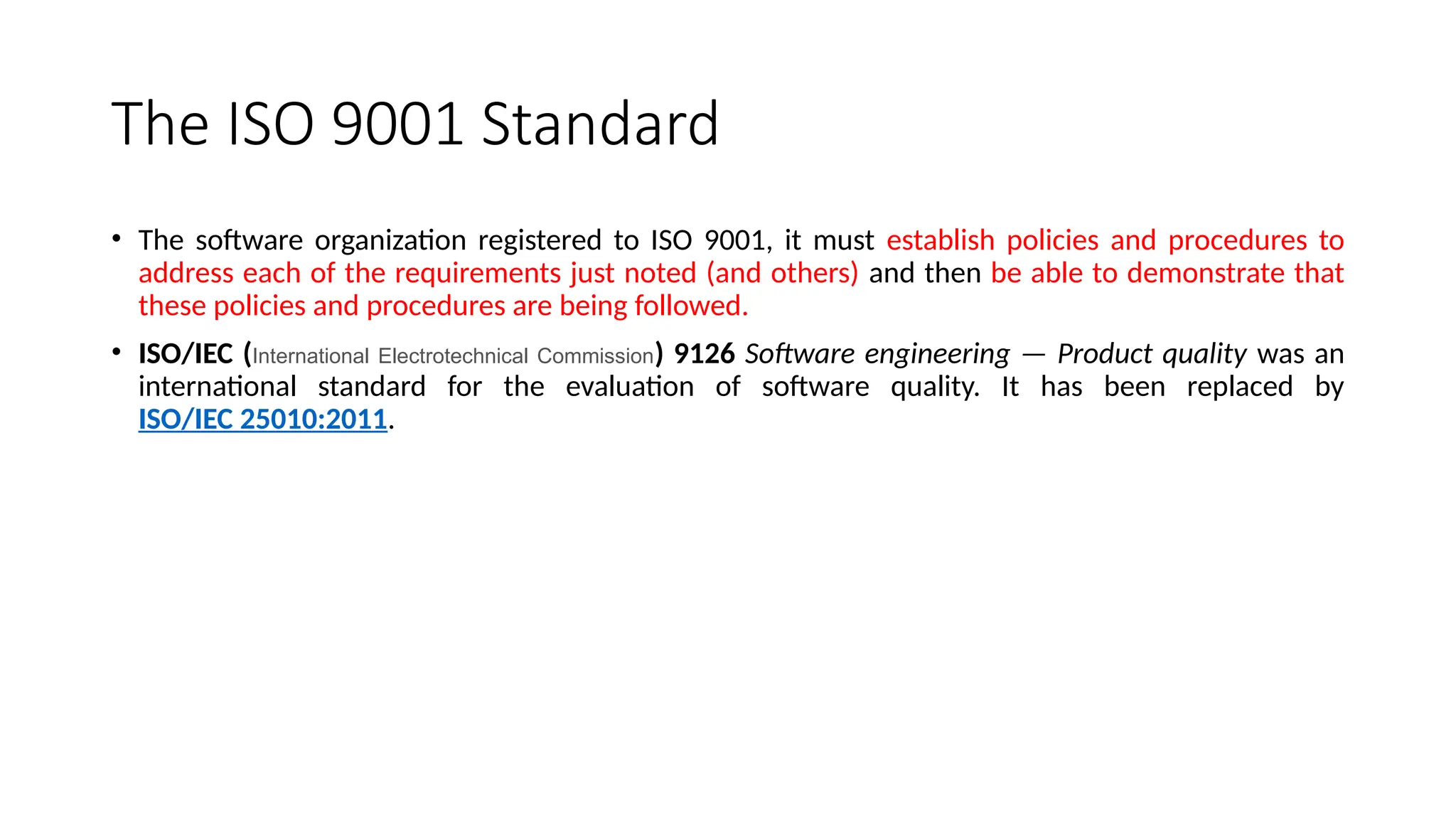 The ISO 9001 Standard
• The software organization registered to ISO 9001, it must establish policies and procedures to
address each of the requirements just noted (and others) and then be able to demonstrate that
these policies and procedures are being followed.
• ISO/IEC (International Electrotechnical Commission) 9126 Software engineering — Product quality was an
international standard for the evaluation of software quality. It has been replaced by
ISO/IEC 25010:2011.
 