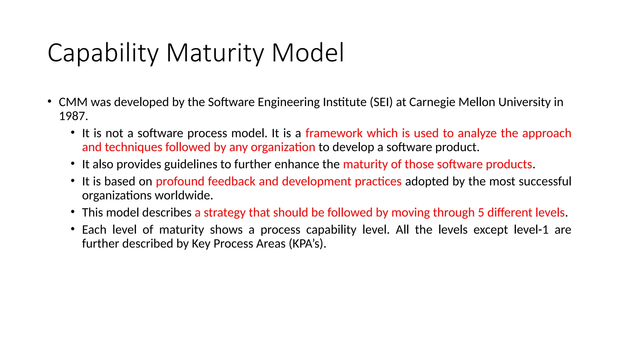 Capability Maturity Model
• CMM was developed by the Software Engineering Institute (SEI) at Carnegie Mellon University in
1987.
• It is not a software process model. It is a framework which is used to analyze the approach
and techniques followed by any organization to develop a software product.
• It also provides guidelines to further enhance the maturity of those software products.
• It is based on profound feedback and development practices adopted by the most successful
organizations worldwide.
• This model describes a strategy that should be followed by moving through 5 different levels.
• Each level of maturity shows a process capability level. All the levels except level-1 are
further described by Key Process Areas (KPA’s).
 