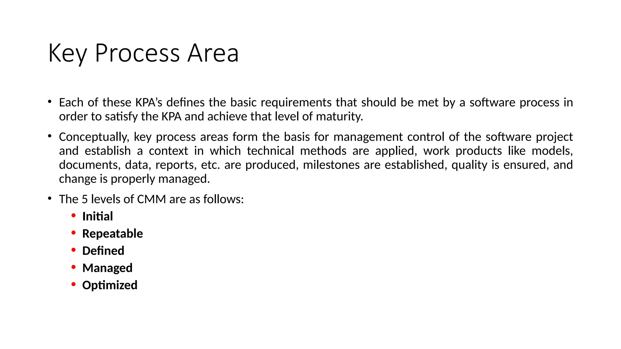 Key Process Area
• Each of these KPA’s defines the basic requirements that should be met by a software process in
order to satisfy the KPA and achieve that level of maturity.
• Conceptually, key process areas form the basis for management control of the software project
and establish a context in which technical methods are applied, work products like models,
documents, data, reports, etc. are produced, milestones are established, quality is ensured, and
change is properly managed.
• The 5 levels of CMM are as follows:
• Initial
• Repeatable
• Defined
• Managed
• Optimized
 