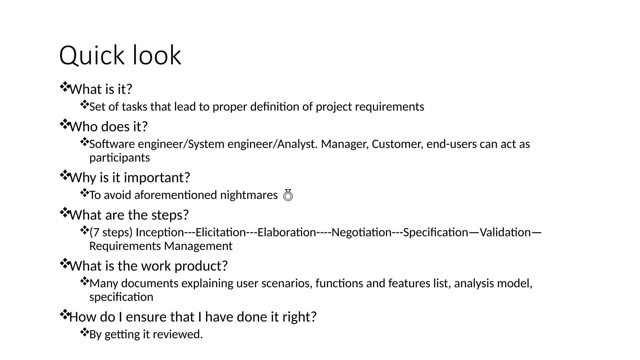 Quick look
What is it?
Set of tasks that lead to proper definition of project requirements
Who does it?
Software engineer/System engineer/Analyst. Manager, Customer, end-users can act as
participants
Why is it important?
To avoid aforementioned nightmares 
What are the steps?
(7 steps) Inception---Elicitation---Elaboration----Negotiation---Specification—Validation—
Requirements Management
What is the work product?
Many documents explaining user scenarios, functions and features list, analysis model,
specification
How do I ensure that I have done it right?
By getting it reviewed.
 