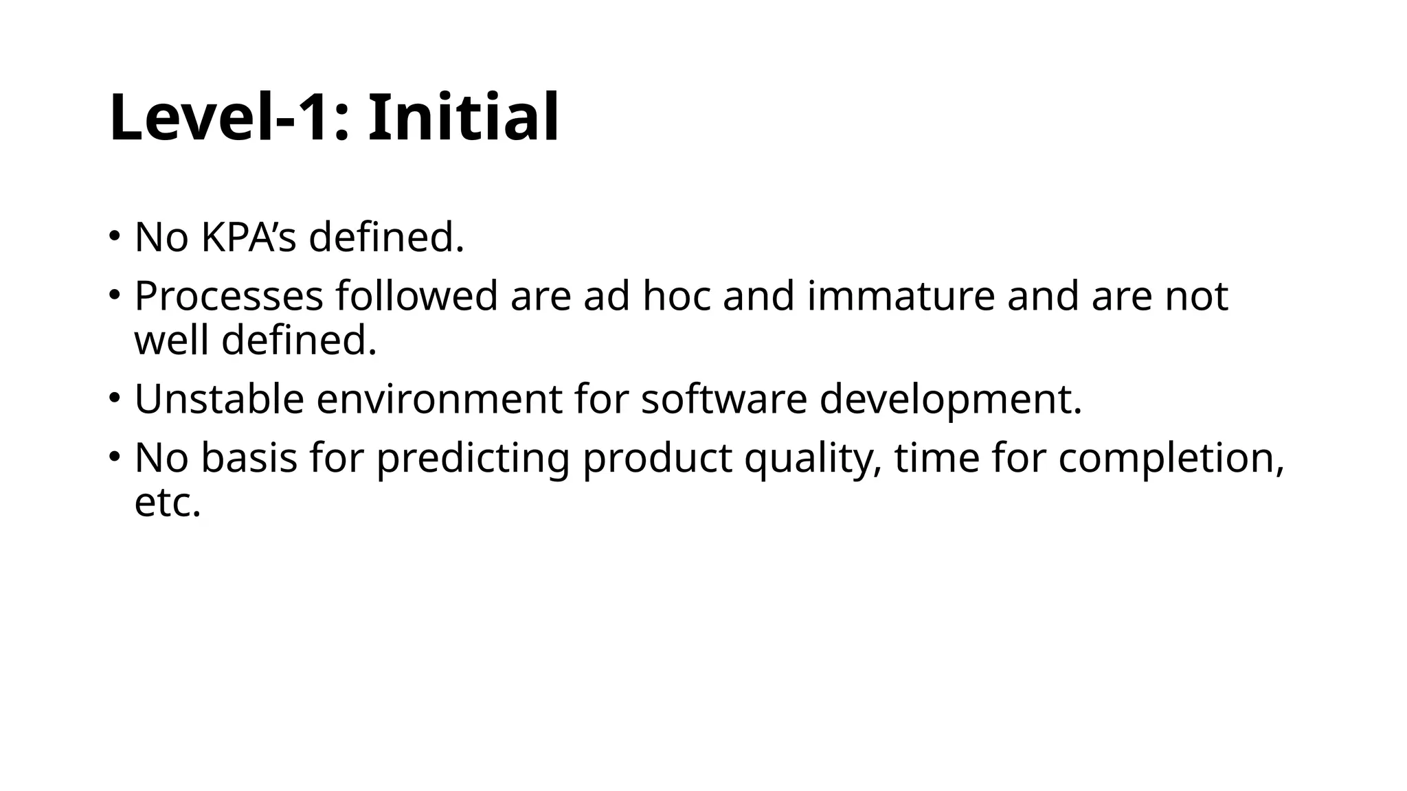 Level-1: Initial
• No KPA’s defined.
• Processes followed are ad hoc and immature and are not
well defined.
• Unstable environment for software development.
• No basis for predicting product quality, time for completion,
etc.
 