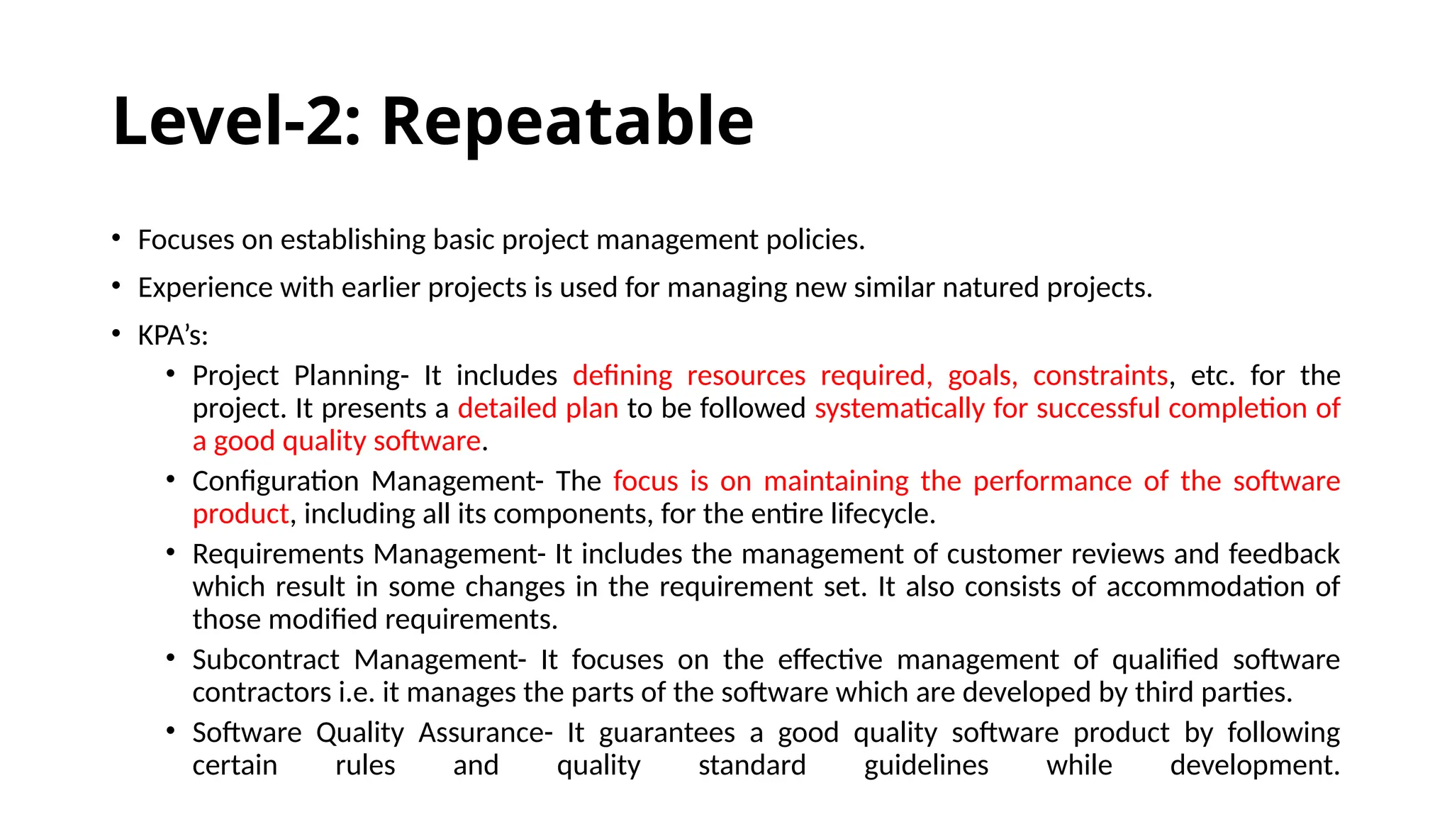 Level-2: Repeatable
• Focuses on establishing basic project management policies.
• Experience with earlier projects is used for managing new similar natured projects.
• KPA’s:
• Project Planning- It includes defining resources required, goals, constraints, etc. for the
project. It presents a detailed plan to be followed systematically for successful completion of
a good quality software.
• Configuration Management- The focus is on maintaining the performance of the software
product, including all its components, for the entire lifecycle.
• Requirements Management- It includes the management of customer reviews and feedback
which result in some changes in the requirement set. It also consists of accommodation of
those modified requirements.
• Subcontract Management- It focuses on the effective management of qualified software
contractors i.e. it manages the parts of the software which are developed by third parties.
• Software Quality Assurance- It guarantees a good quality software product by following
certain rules and quality standard guidelines while development.
 