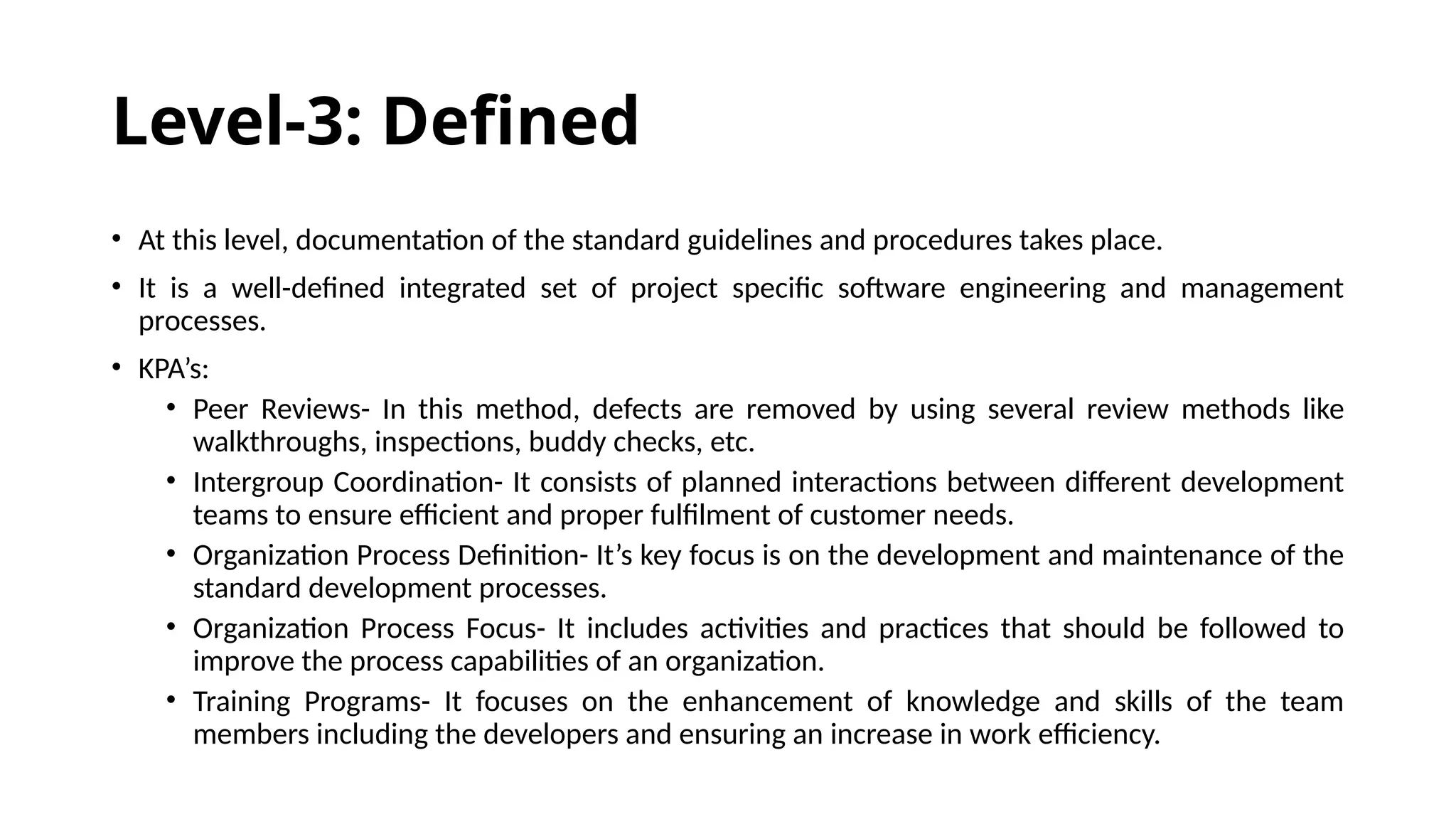 Level-3: Defined
• At this level, documentation of the standard guidelines and procedures takes place.
• It is a well-defined integrated set of project specific software engineering and management
processes.
• KPA’s:
• Peer Reviews- In this method, defects are removed by using several review methods like
walkthroughs, inspections, buddy checks, etc.
• Intergroup Coordination- It consists of planned interactions between different development
teams to ensure efficient and proper fulfilment of customer needs.
• Organization Process Definition- It’s key focus is on the development and maintenance of the
standard development processes.
• Organization Process Focus- It includes activities and practices that should be followed to
improve the process capabilities of an organization.
• Training Programs- It focuses on the enhancement of knowledge and skills of the team
members including the developers and ensuring an increase in work efficiency.
 